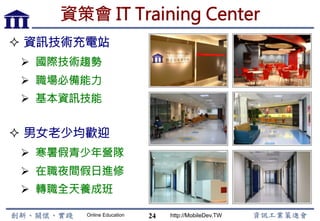 Online Education http://MobileDev.TW
資策會 IT Training Center
²  男女老少均歡迎
Ø  寒暑假青少年營隊
Ø  在職夜間假日進修
Ø  轉職全天養成班
24
²  資訊技術充電站
Ø  國際技術趨勢
Ø  職場必備能力
Ø  基本資訊技能
 