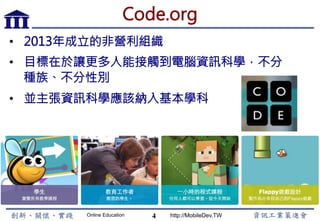 Online Education http://MobileDev.TW
Code.org
•  2013年成立的非營利組織
•  目標在於讓更多人能接觸到電腦資訊科學，不分
種族、不分性別
•  並主張資訊科學應該納入基本學科
4
 