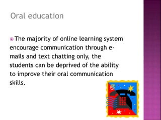  The majority of online learning system
encourage communication through e-
mails and text chatting only, the
students can be deprived of the ability
to improve their oral communication
skills.
Oral education
 