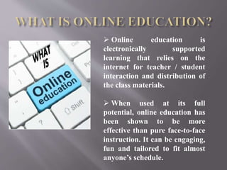 Online education is
electronically supported
learning that relies on the
internet for teacher / student
interaction and distribution of
the class materials.
 When used at its full
potential, online education has
been shown to be more
effective than pure face-to-face
instruction. It can be engaging,
fun and tailored to fit almost
anyone’s schedule.
 