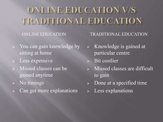 ONLINE EDUCATION TRADITIONAL EDUCATION
 You can gain knowledge by
sitting at home
 Less expensive
 Missed classes can be
gained anytime
 No timings
 Can get more explanations
 Knowledge is gained at
particular centre
 Bit costlier
 Missed classes are difficult
to gain
 Done at a specified time
 Less explanations
 