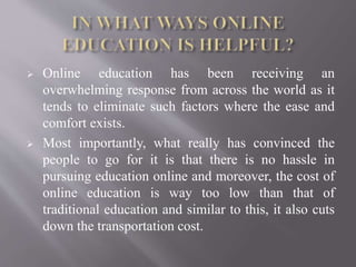  Online education has been receiving an
overwhelming response from across the world as it
tends to eliminate such factors where the ease and
comfort exists.
 Most importantly, what really has convinced the
people to go for it is that there is no hassle in
pursuing education online and moreover, the cost of
online education is way too low than that of
traditional education and similar to this, it also cuts
down the transportation cost.
 