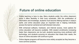 Future of online education
– Online teaching is here to stay. Many students prefer the online classroom
since it offers flexibility in their busy schedules. With the proliferation of
information and knowledge, students must become lifelong learners in today's
world, and online education plays an important role in helping individuals
access the learner-centered and self-directed instruction.
– With enhanced software, hardware, and Internet access, more options for
online education will become available. With student enrollments increasing
faster than classrooms can be built, students becoming more proficient with
technology, and students pursuing an education that meets their needs, the
future of online education will continue to grow.
– Online degree programs will become more widely accepted as they become a
more common practice.
 