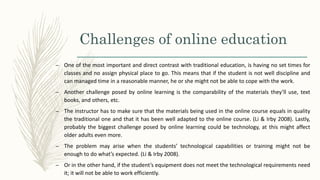 Challenges of online education
– One of the most important and direct contrast with traditional education, is having no set times for
classes and no assign physical place to go. This means that if the student is not well discipline and
can managed time in a reasonable manner, he or she might not be able to cope with the work.
– Another challenge posed by online learning is the comparability of the materials they’ll use, text
books, and others, etc.
– The instructor has to make sure that the materials being used in the online course equals in quality
the traditional one and that it has been well adapted to the online course. (Li & Irby 2008). Lastly,
probably the biggest challenge posed by online learning could be technology, at this might affect
older adults even more.
– The problem may arise when the students’ technological capabilities or training might not be
enough to do what’s expected. (Li & Irby 2008).
– Or in the other hand, if the student’s equipment does not meet the technological requirements need
it; it will not be able to work efficiently.
 