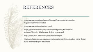 REFERENCES
– https://www.encyclopedia.com/finance/finance-and-accounting-
magazines/online-education
– https://www.onlineeducation.com/
– https://ponce.inter.edu/cai/Comite-investigacion/Estudiantes-
Invitados/Benefits_Challenges_Online_Learner.pdf
– http://www.wlac.edu/online/documents/otl.pdf
– https://indiabioscience.org/columns/education/online-education-not-a-threat-
but-a-boon-for-higher-education
 