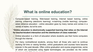 What is online education?
– Computer-based training, Web-based training, Internet based training, online
training, e-learning (electronic learning), m-learning (mobile learning), computer-
aided distance education - online education goes by many names and comes in a
variety of styles, but at its core:
“Online education is electronically supported learning that relies on the Internet
for teacher/student interaction and the distribution of class materials.”
– Online education is a form of education where students use their home computers
through the internet.
– For many nontraditional students, among them all those who want to continue
working full time or raising families, online graduations and courses have become
popular in the past decade. Often online graduation and course programmes, some
of which are conducted using digital technologies, are provided via the online
 