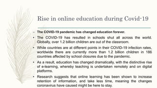Rise in online education during Covid-19
– The COVID-19 pandemic has changed education forever.
• The COVID-19 has resulted in schools shut all across the world.
Globally, over 1.2 billion children are out of the classroom.
• While countries are at different points in their COVID-19 infection rates,
worldwide there are currently more than 1.2 billion children in 186
countries affected by school closures due to the pandemic.
• As a result, education has changed dramatically, with the distinctive rise
of e-learning, whereby teaching is undertaken remotely and on digital
platforms.
• Research suggests that online learning has been shown to increase
retention of information, and take less time, meaning the changes
coronavirus have caused might be here to stay.
 