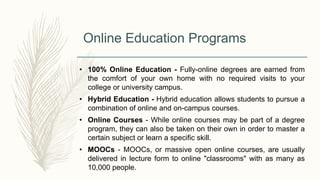 Online Education Programs
• 100% Online Education - Fully-online degrees are earned from
the comfort of your own home with no required visits to your
college or university campus.
• Hybrid Education - Hybrid education allows students to pursue a
combination of online and on-campus courses.
• Online Courses - While online courses may be part of a degree
program, they can also be taken on their own in order to master a
certain subject or learn a specific skill.
• MOOCs - MOOCs, or massive open online courses, are usually
delivered in lecture form to online "classrooms" with as many as
10,000 people.
 