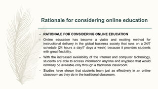 Rationale for considering online education
– RATIONALE FOR CONSIDERING ONLINE EDUCATION
– Online education has become a viable and exciting method for
instructional delivery in the global business society that runs on a 24/7
schedule (24 hours a day/7 days a week) because it provides students
with great flexibility.
– With the increased availability of the Internet and computer technology,
students are able to access information anytime and anyplace that would
normally be available only through a traditional classroom.
– Studies have shown that students learn just as effectively in an online
classroom as they do in the traditional classroom.
 