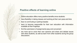 Positive effects of learning online
– Online education offers many positive benefits since students:
• have flexibility in taking classes and working at their own pace and time
• face no commuting or parking hassles
• learn to become responsible for their own education with information
available at their fingertips
• find the submission of assignments easy and convenient
• are more apt to voice their own opinions and share and debate issues
with other students, as well as learn from other students during the group
discussions
 