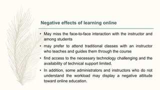 Negative effects of learning online
• May miss the face-to-face interaction with the instructor and
among students
• may prefer to attend traditional classes with an instructor
who teaches and guides them through the course
• find access to the necessary technology challenging and the
availability of technical support limited.
• In addition, some administrators and instructors who do not
understand the workload may display a negative attitude
toward online education.
 