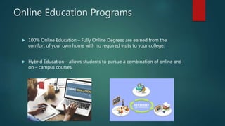 Online Education Programs
 100% Online Education – Fully Online Degrees are earned from the
comfort of your own home with no required visits to your college.
 Hybrid Education – allows students to pursue a combination of online and
on – campus courses.
 
