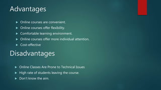 Advantages
 Online courses are convenient.
 Online courses offer flexibility.
 Comfortable learning environment.
 Online courses offer more individual attention.
 Cost-effective
 Online Classes Are Prone to Technical Issues
 High rate of students leaving the course.
 Don’t know the aim.
Disadvantages
 