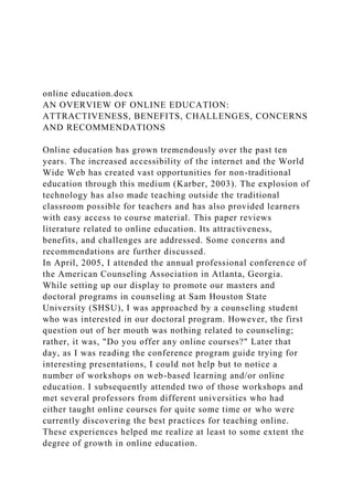 online education.docx
AN OVERVIEW OF ONLINE EDUCATION:
ATTRACTIVENESS, BENEFITS, CHALLENGES, CONCERNS
AND RECOMMENDATIONS
Online education has grown tremendously over the past ten
years. The increased accessibility of the internet and the World
Wide Web has created vast opportunities for non-traditional
education through this medium (Karber, 2003). The explosion of
technology has also made teaching outside the traditional
classroom possible for teachers and has also provided learners
with easy access to course material. This paper reviews
literature related to online education. Its attractiveness,
benefits, and challenges are addressed. Some concerns and
recommendations are further discussed.
In April, 2005, I attended the annual professional conference of
the American Counseling Association in Atlanta, Georgia.
While setting up our display to promote our masters and
doctoral programs in counseling at Sam Houston State
University (SHSU), I was approached by a counseling student
who was interested in our doctoral program. However, the first
question out of her mouth was nothing related to counseling;
rather, it was, "Do you offer any online courses?" Later that
day, as I was reading the conference program guide trying for
interesting presentations, I could not help but to notice a
number of workshops on web-based learning and/or online
education. I subsequently attended two of those workshops and
met several professors from different universities who had
either taught online courses for quite some time or who were
currently discovering the best practices for teaching online.
These experiences helped me realize at least to some extent the
degree of growth in online education.
 