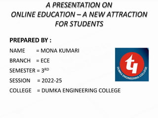 A PRESENTATION ON
ONLINE EDUCATION – A NEW ATTRACTION
FOR STUDENTS
PREPARED BY :
NAME = MONA KUMARI
BRANCH = ECE
SEMESTER = 3RD
SESSION = 2022-25
COLLEGE = DUMKA ENGINEERING COLLEGE
 