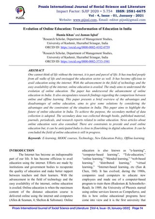 Praxis International Journal of Social Science and Literature [Vol-4, Issue- 01, January-2021] Page 74
Evolution of Online Education: Transformation of Education in India
Hamia Khan1
and Juman Iqbal2
1
Research Scholar, Department of Management Studies,
University of Kashmir, Hazratbal Srinagar, India
ORCID ID: https://orcid.org/0000-0002-4102-0759
2
Research Scholar, Department of Management Studies,
University of Kashmir, Hazratbal Srinagar, India
ORCID ID: https://orcid.org/0000-0002-3733-1941
ABSTRACT
One cannot think of life without the internet, it is part and parcel of life. It has touched people
from all walks of life and envisaged the education sector as well. It has become officious to
avail education using the internet. With the advancement in the field of technology and the
easy availability of the internet, online education is availed. The study aims to understand the
evolution of online education. The paper has underscored the advancement of online
education in India. It also encapsulates research findings regarding the comparison between
online and offline learning. This paper presents a brief overview of the advantages and
disadvantages of online education, aims to give some solutions by considering the
advantages and the constraints of the situation in India. This paper aims to highlight the
future of online education in India. To achieve the purpose, the secondary method of data
collection is adopted. The secondary data was collected through books, published material,
journals, periodicals, and research reports related to online education. News articles about
online education were also consulted. There are constraints to provide and avail online
education but, it can be anticipated India is close to flourishing in digital education. It can be
concluded the field of online education is still in progress.
Keywords: E-learning, MOOC courses, Technology, New Education Policy, Offline learning.
INTRODUCTION
The Internet has become an indispensable
part of our life. It has become officious to avail
education using the internet. Efforts are made by
institutions and government bodies to recuperate
the quality of education and make better rapport
between teachers and their learners. With the
advancement in the field of technology and the
easy availability of the internet, online education
is availed. Online education is when the maximum
content of the distance education course is
delivered online using the internet and computers
(Allen & Seaman, 4; Shelton & Saltsman). Online
education is also known as “e-learning”,
“computer-based learning”, “Tele-education,”
“online learning,” “blended learning,” “web-based
learning,” “distributed learning,” “virtual
learning,” “Internet-based learning, etc (Sun &
Chen, 160). It has evolved; during the 1980s,
companies used computers to educate new
employees and made use of a computer-based
program to train them (Rudestam & Schoenholtz-
Read). In 1989, the University of Phoenix started
using online services known as CompuServe, and
this is how online educational programs have
come into view and it is the first university that
Praxis International Journal of Social Science and Literature
Impact Factor: SJIF 2020 = 5.754 ISSN: 2581-6675
Vol - 4, Issue - 01, January - 2021
Website: www.pijssl.com, Email: editor.pijssl@gmail.com
 