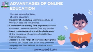 Flexibility of scheduling: Learners can study at
their own pace and convenience.
Convenience of learning from anywhere: Learners
can access the course material from any location.
Lower costs compared to traditional education:
Online courses are often more affordable than
traditional courses.
Access to a wide range of courses and programs:
Learners can choose from a vast array of courses
and programs from different institutions around
the world.
ADVANTAGES OF ONLINE
EDUCATION
Here are some advantages
of online education:
www.sudo24.com
 