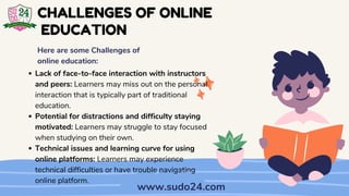 Lack of face-to-face interaction with instructors
and peers: Learners may miss out on the personal
interaction that is typically part of traditional
education.
Potential for distractions and difficulty staying
motivated: Learners may struggle to stay focused
when studying on their own.
Technical issues and learning curve for using
online platforms: Learners may experience
technical difficulties or have trouble navigating
online platform.
CHALLENGES OF ONLINE
EDUCATION
Here are some Challenges of
online education:
www.sudo24.com
 