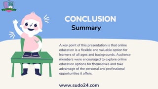 CONCLUSION
A key point of this presentation is that online
education is a flexible and valuable option for
learners of all ages and backgrounds. Audience
members were encouraged to explore online
education options for themselves and take
advantage of the personal and professional
opportunities it offers.
Summary
www.sudo24.com
 