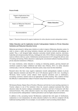 Impact on Malaysian Education
System
Online Education
Recommendations
Negative Implications from
Educator’s perspective
Focus of study
Figure 1: Theoretical framework for negative implication for online education towards undergraduate students.
Online Education and Its implication towards Undergraduate Students in Private Education
Institution and Malaysian Education System
Malaysian government is taking many initiatives in order to improve Malaysian education system. In
order to ensure a stable and strong institution, dynamic and relevant curricula and pedagogy are
needed. Thus, a well designed higher education curriculum should include creativity, innovation,
leadership and entrepreneurship (Selvaraj, Anbalagan & Azlin, 2014). Effective teaching and learning
needs an effective delivery system. Globalization and advancement in ICT changed the delivery style
of teaching and learning. Online education is replacing the conventional method of teaching and many
private education institutions in Malaysia.
For many institutions, online education is creating an interesting paradox, growing demand and
enrolment coupled by higher withdrawal and failure rates (Theresa, 2011). As online education
continues play a vital role in Malaysian education system, many issues has been identified.
Research shows that there many negative implication towards undergraduates students in private
higher education institution and about 84% out of 120 educators agreed to this view. According to
Mr.Sooria, Senior Lecturer certain subjects which required calculation such as mathematics,
accounting, economics, statistics and etc not appropriate for online teaching. Thus, students will face
the difficulty to understand these subject if lecturers using online education as a tool forteaching.
Mr.Kumaran Raman, Deputy Dean of Faculty of Business and who has 6 years teaching experience in
Tourism subjects in one of the institution where the research conducted mentioned that online
education makes the learners undergo contemplation, remoteness and lack of interaction with their
instructor/lecturers. Thus, online education requires very strong inspirations as well as skills which
are not possessed by undergraduates’ students particularly in private higher educationinstitution.
In addition to this, accounting lecturer Ms.Kharunisa explained that with aspect of clarifications,
explanations or even interpretation, the online education method is less effective compared with the
traditional teaching method. For an example, it is not suitable to teach accounting related subjects
 