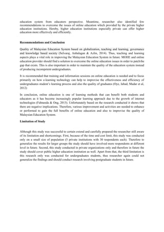 education system from educators perspective. Meantime, researcher also identified few
recommendations to overcome the issues of online education which provided by the private higher
education institutions. Hereby, higher education institutions especially private can offer higher
education more effectively and efficiently.
Recommendations and Conclusion
Quality of Malaysian Education System based on globalization, teaching and learning, governance
and knowledge based society (Selvaraj, Anbalagan & Azlin, 2014). Thus, teaching and learning
aspects plays a vital role in improving the Malaysian Education System in future. MOHE and online
education provider should find a solution to overcome the online education issues in order to patchthe
gap that exists. This is also important in order to maintain the quality of the education system instead
of producing incompetent undergraduates.
It is recommended that training and information sessions on online education is needed and to focus
primarily on how e-learning technology can help to improvise the effectiveness and efficiency of
undergraduates student’s learning process and also the quality of graduates (Oye, Iabad, Madar et al,
2012)
In conclusion, online education is one of learning methods that can benefit both students and
educators as it has become increasingly popular learning approach due to the growth of internet
technologies (Fahneeda & Ong, 2013). Unfortunately based on the research conducted it shows that
there are negative implications. Therefore, various improvement and activities are needed to enhance
or performed to gain the full benefits of online education and also to improvise the quality of
Malaysian Education System.
Limitation of Study
Although this study was successful to certain extend and carefully prepared the researcher still aware
of its limitation and shortcomings. First, because of the time and cost limit, this study was conducted
only on a small size of population (5 private institutions with 30 respondents each). Therefore to
generalize the results for larger groups the study should have involved more respondents at different
level in future. Second, this study conducted in private organizations only and therefore in future the
study should cover public higher education institution as well. Apart from that, the third limitation is
this research only was conducted for undergraduates students, thus researcher again could not
generalize the findings and should conduct research involving postgraduate students in future.
 