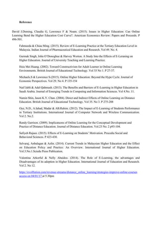 Reference
David J.Deming, Claudia G, Lawrence F & Noam. (2015). Issues in Higher Education: Can Online
Learning Bend the Higher Education Cost Curve?. American Economics Review: Papers and Proceeds. P
496-501.
Fahmeeda & Chiau Ming. (2015). Review of E-Learning Practice at the Tertiary Education Level in
Malaysia. Indian Journal of Pharmaceutical Education and Research. Vol 49. No. 4.
Gurmak Singh, John O’Donoghue & Harvey Worton. A Study Into the Effects of E-Leraning on
Higher Education. Journal of University Teaching and Learning Practice.
Hsiu Mei Huang. (2002). Toward Constructivism for Adult Learner in Online Learning
Environments. British Journal of Educational Technology. Vol 33 No 1. P 27-37.
Michaels.S & Lawrence S.(2015). Online Higher Education: Beyond the Hype Cycle. Journal of
Economic Perspectives. Vol 29. No 4. P 135-154
Naif Jabli & Adel Qahmash. (2013). The Benefits and Barriers of E-Learning in Higher Education in
Saudi Arabia. Journal of Emerging Trends in Computing and Information Sciences. Vol 4.No. 11.
Namin Shin, Jason K.Y. Chan. (2004). Direct and Indirect Effects of Online Learning on Distance
Education. British Journal of Educational Technology. Vol 35. No 3. P 275-288
Oye, N.D., A.Iahad, Madar & AB.Rahim. (2012). The Impact of E-Learning of Students Performance
in Tertiary Institutions. International Journal of Computer Network and Wireless Communication.
Vol 2. No.2.
Randy Garrison. (2009). Implicatuons of Online Learning for the Conceptual Development and
Practice of Distance Education. Journal of Distance Education. Vol.23 No. 2 p93-104.
Safiyeh Rajaee. (2015). Effects of E-Learning on Students’ Motivation. Procedia Social and
Behavioral Sciences. P 423-430.
Selvaraj, Anbalagan & Azlin. (2014). Current Trends in Malaysian Higher Education and the Effect
on Education Policy and Practice: An Overview. International Journal of Higher Education.
Vol.3.No.1.Sciedu Press Publication.
Valentina Arkorful & Nelly Abaidoo. (2014). The Role of E-Learning, the advantages and
Disadvantages of its adoption in Higher Education. International Journal of Education and Research.
Vol 2. No 12.
https://evolllution.com/revenue-streams/distance_online_learning/strategies-improve-online-courses
access on 04/01/17 at 5.30pm
 