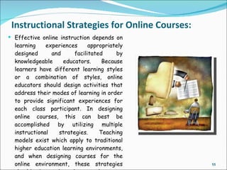 Instructional Strategies for Online Courses:
 Effective online instruction depends on
  learning    experiences     appropriately
  designed      and     facilitated     by
  knowledgeable     educators.     Because
  learners have different learning styles
  or a combination of styles, online
  educators should design activities that
  address their modes of learning in order
  to provide significant experiences for
  each class participant. In designing
  online courses, this can best be
  accomplished by utilizing multiple
  instructional   strategies.     Teaching
  models exist which apply to traditional
  higher education learning environments,
  and when designing courses for the
  online environment, these strategies          11
 
