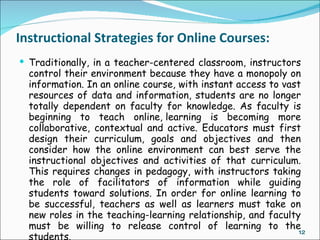 Instructional Strategies for Online Courses:
 Traditionally, in a teacher-centered classroom, instructors
  control their environment because they have a monopoly on
  information. In an online course, with instant access to vast
  resources of data and information, students are no longer
  totally dependent on faculty for knowledge. As faculty is
  beginning to teach online, learning is becoming more
  collaborative, contextual and active. Educators must first
  design their curriculum, goals and objectives and then
  consider how the online environment can best serve the
  instructional objectives and activities of that curriculum.
  This requires changes in pedagogy, with instructors taking
  the role of facilitators of information while guiding
  students toward solutions. In order for online learning to
  be successful, teachers as well as learners must take on
  new roles in the teaching-learning relationship, and faculty
  must be willing to release control of learning to the
                                                               12
  students.
 