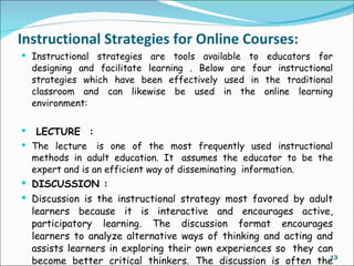 Instructional Strategies for Online Courses:
 Instructional strategies are tools available to educators for
  designing and facilitate learning . Below are four instructional
  strategies which have been effectively used in the traditional
  classroom and can likewise be used in the online learning
  environment:

  LECTURE  :
 The lecture  is one of the most frequently used instructional
  methods in adult education. It  assumes the educator to be the
  expert and is an efficient way of disseminating  information.
 DISCUSSION :
 Discussion is the instructional strategy most favored by adult
  learners because it is interactive and encourages active,
  participatory learning. The discussion format encourages
  learners to analyze alternative ways of thinking and acting and
  assists learners in exploring their own experiences so  they can
  become better critical thinkers. The discussion is often the    13
 