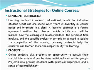 Instructional Strategies for Online Courses:
 LEARNING CONTRACTS:
 Learning contracts connect educational needs to individual
  student needs and are useful when there is diversity in learner
  needs and interests in a class. A learning contract is a formal
  agreement written by a learner which details what will be
  learned, how the learning will be accomplished, the period of time
  involved, and the specific evaluation criteria to be used in judging
  the completion of the learning. Learning contracts help the
  educator and learner share the responsibility for learning.
 PROJECT  :
 Online projects give students an opportunity to pursue their
  special interests and can be done individually or within groups.
  Projects also provide students with practical experience and a
  sense of accomplishment.
                                                                     14
 