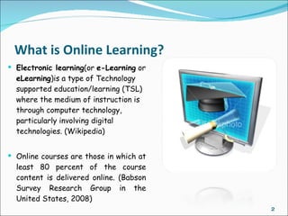 What is Online Learning?
 Electronic learning(or e-Learning or
  eLearning)is a type of Technology
  supported education/learning (TSL)
  where the medium of instruction is
  through computer technology,
  particularly involving digital
  technologies. (Wikipedia)


 Online courses are those in which at
  least 80 percent of the course
  content is delivered online. (Babson
  Survey Research Group in the
  United States, 2008)
                                         2
 
