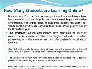 How Many Students are Learning Online?
 Background: For the past several years, online enrollments have
  been growing substantially faster than overall higher education
  enrollments. The expectation of academic leaders has been that
  these enrollments would continue their substantial growth for at
  least another year.
 The evidence: Online enrollments have continued to grow at
  rates far in excess of the total higher education student
  population, with the most recent data demonstrating no signs of
  slowing.

 Over 3.9 million students were taking at least one online course during the fall
  2007 term; a 12 percent increase over the number reported the previous year.

 The 12.9 percent growth rate for online enrollments far exceeds the 1.2 percent
  growth of the overall higher education student population.

 Over twenty percent of all U.S. higher education students were taking at least 4
 