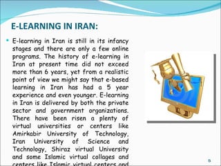 E-LEARNING IN IRAN:
 E-learning in Iran is still in its infancy
  stages and there are only a few online
  programs. The history of e-learning in
  Iran at present time did not exceed
  more than 6 years, yet from a realistic
  point of view we might say that e-based
  learning in Iran has had a 5 year
  experience and even younger. E-learning
  in Iran is delivered by both the private
  sector and government organizations.
  There have been risen a plenty of
  virtual universities or centers like
  Amirkabir University of Technology,
  Iran University of Science and
  Technology, Shiraz virtual University
  and some Islamic virtual collages and        5
 