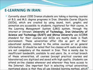E-LEARNING IN IRAN:
 Currently about 2200 Iranian students are taking e-learning courses
  at B.S. and M.S. degree programs in Iran. Sharable Course Objects
  (SCOs), which are created by using sound, text, graphic and
  animation are accessible to students, registered for that course, in
  the Learning Management System (LMS) system, through the
  internet or intranet. University of Technology, Iran University of
  Science and Technology (IUST) and Shiraz University use SCORM
  standard for their courses and SCOs are mostly made in flash
  environment. These universities offer CDs as part of their
  educational system, related to the online courses or as general
  information. It should be noted that live classes with audio and video
  are not compulsory at the moment in Iran. This is mainly due to
  insufficient bandwidth, available to end users. So, in virtual branch
  of these universities, all courses (except practical courses and
  laboratories) are digitized and saved with high quality. Students can
  attend on-line classes whenever and wherever they have access to
  the Internet. One important fact in selecting virtual universities
  mentioned above is that they all use blended learning method, which 6
 