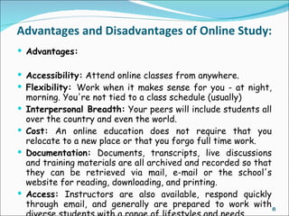 Advantages and Disadvantages of Online Study:
 Advantages:

 Accessibility: Attend online classes from anywhere.
 Flexibility: Work when it makes sense for you - at night,
    morning. You're not tied to a class schedule (usually)
   Interpersonal Breadth: Your peers will include students all
    over the country and even the world.
   Cost: An online education does not require that you
    relocate to a new place or that you forgo full time work.
   Documentation: Documents, transcripts, live discussions
    and training materials are all archived and recorded so that
    they can be retrieved via mail, e-mail or the school's
    website for reading, downloading, and printing.
   Access: Instructors are also available, respond quickly
    through email, and generally are prepared to work with 8
 
