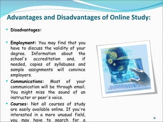 Advantages and Disadvantages of Online Study:
 Disadvantages:


 Employment: You may find that you
  have to discuss the validity of your
  degree. Information about the
  school's    accreditation    and,    if
  needed, copies of syllabuses and
  sample assignments will convince
  employers.
 Communications: Most of your
  communication will be through email.
  You might miss the sound of an
  instructor or peer's voice.
 Courses: Not all courses of study
  are easily available online. If you're
  interested in a more unusual field,
                                                9
  you may have to search for a
 