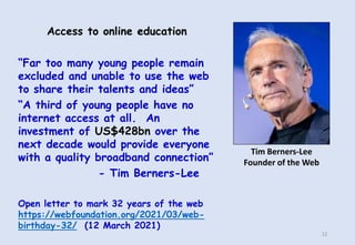 Access to online education
“Far too many young people remain
excluded and unable to use the web
to share their talents and ideas”
“A third of young people have no
internet access at all. An
investment of US$428bn over the
next decade would provide everyone
with a quality broadband connection”
- Tim Berners-Lee
Open letter to mark 32 years of the web
https://webfoundation.org/2021/03/web-
birthday-32/ (12 March 2021)
Tim Berners-Lee
Founder of the Web
12
 