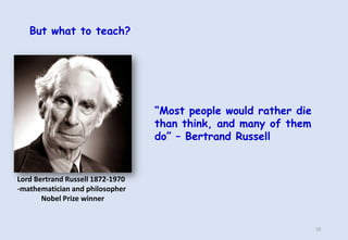 But what to teach?
“Most people would rather die
than think, and many of them
do” – Bertrand Russell
Lord Bertrand Russell...