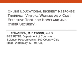 ONLINE EDUCATIONAL INCIDENT RESPONSE
TRAINING: VIRTUAL WORLDS AS A COST
EFFECTIVE TOOL FOR HOMELAND AND
CYBER SECURITY.
J. ABRAMSON, M. DAWSON, and D.
BESSETTE. Department of Computer
Science, Post University, 800 Country Club
Road, Waterbury, CT, 06708.

 