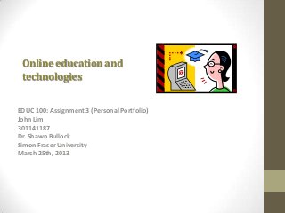 Online education and
 technologies

EDUC 100: Assignment 3 (Personal Portfolio)
John Lim
301141187
Dr. Shawn Bullock
Simon Fraser University
March 25th, 2013
 