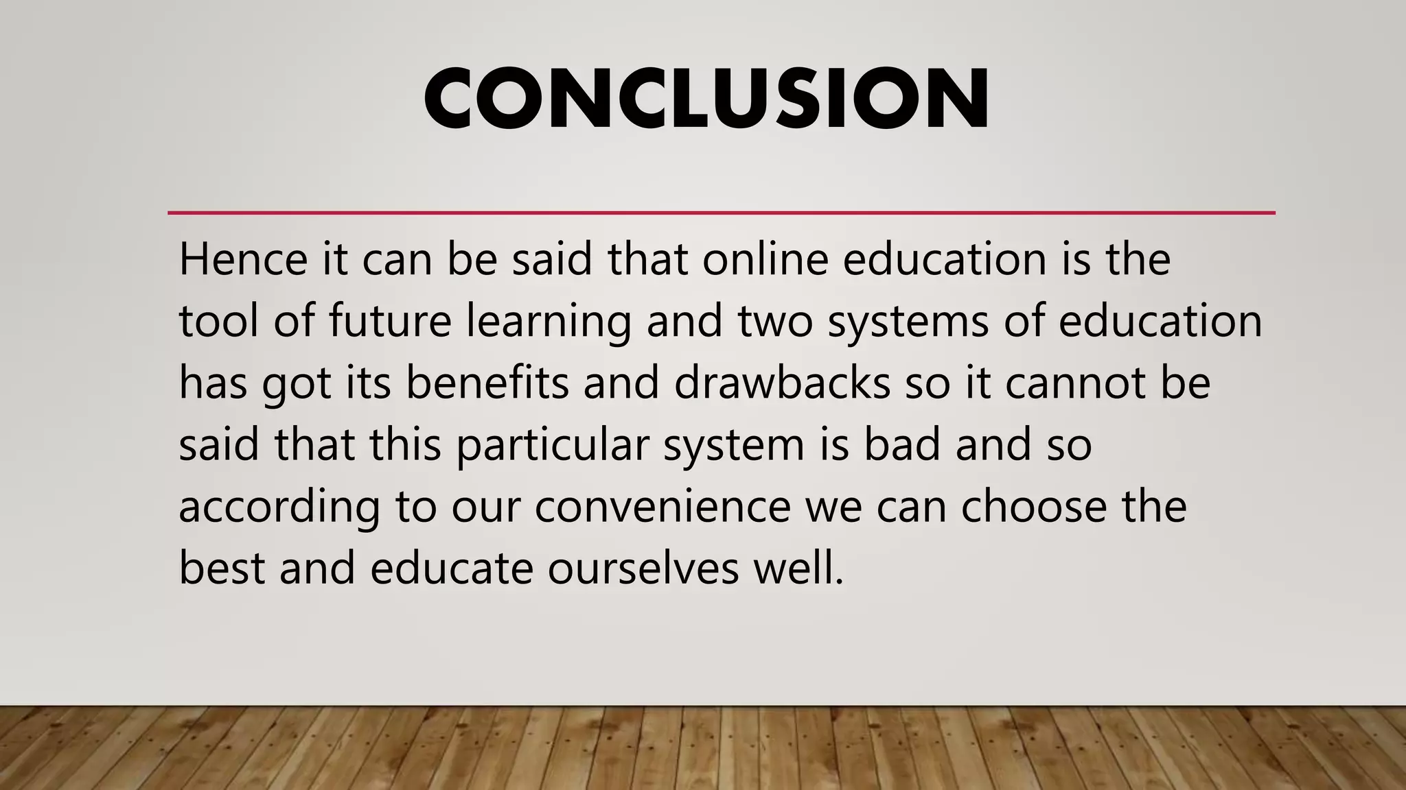CONCLUSION
Hence it can be said that online education is the
tool of future learning and two systems of education
has got its benefits and drawbacks so it cannot be
said that this particular system is bad and so
according to our convenience we can choose the
best and educate ourselves well.
 