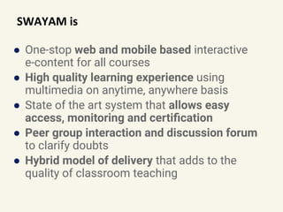SWAYAM is
● One-stop web and mobile based interactive
e-content for all courses
● High quality learning experience using
multimedia on anytime, anywhere basis
● State of the art system that allows easy
access, monitoring and certiﬁcation
● Peer group interaction and discussion forum
to clarify doubts
● Hybrid model of delivery that adds to the
quality of classroom teaching
 
