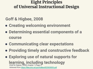 Eight Principles
of Universal Instructional Design
Goff & Higbee, 2008
● Creating welcoming environment
● Determining essential components of a
course
● Communicating clear expectations
● Providing timely and constructive feedback
● Exploring use of natural supports for
learning, including technology(Goff & Higbee, 2008) chapter 1-Page 2:
retrieved from https://files.eric.ed.gov/fulltext/ED503835.pdf
 