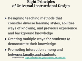 Eight Principles
of Universal Instructional Design
● Designing teaching methods that
consider diverse learning styles, abilities,
ways of knowing, and previous experience
and background knowledge
● Creating multiple ways for students to
demonstrate their knowledge
● Promoting interaction among and
between faculty and students(Goff & Higbee, 2008) chapter 1-Page 2:
retrieved from https://files.eric.ed.gov/fulltext/ED503835.pdf
 