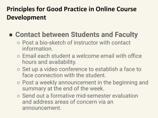 Principles for Good Practice in Online Course
Development
● Contact between Students and Faculty
○ Post a bio-sketch of instructor with contact
information.
○ Email each student a welcome email with oﬃce
hours and availability.
○ Set up a video conference to establish a face to
face connection with the student.
○ Post a weekly announcement in the beginning and
summary at the end of the week.
○ Send out a formative mid-semester evaluation
and address areas of concern via an
announcement.
 