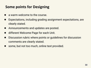 Some points for Designing
● a warm welcome to the course.
● Expectations, including grading assignment expectations, are
clearly stated.
● Announcements and updates are posted.
● different Welcome Page for each Unit.
● Discussion rubric where points or guidelines for discussion
comments are clearly stated.
● some, but not too much, online text provided.
30
 
