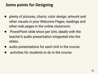 Some points for Designing
● plenty of pictures, charts, color design, artwork and
other visuals in your Welcome Pages, readings and
other web pages in the online classroom.
● PowerPoint slide show per Unit, ideally with the
teacher’s audio presentation integrated into the
slides.
● audio presentations for each Unit in the course.
● activities for students to do in the course.
31
 