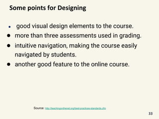 Some points for Designing
● good visual design elements to the course.
● more than three assessments used in grading.
● intuitive navigation, making the course easily
navigated by students.
● another good feature to the online course.
33
Source: http://teachingonthenet.org/best-practices-standards.cfm
 