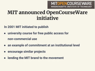 MIT announced OpenCourseWare
initiative
In 2001 MIT initiated to publish
● university course for free public access for
non-commercial use
● an example of commitment at an institutional level
● encourage similar projects
● lending the MIT brand to the movement
 