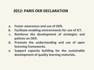 a. Foster awareness and use of OER.
b. Facilitate enabling environments for use of ICT.
c. Reinforce the development of strategies and
policies on OER.
d. Promote the understanding and use of open
licensing frameworks.
e. Support capacity building for the sustainable
development of quality learning materials.
2012: PARIS OER DECLARATION
 
